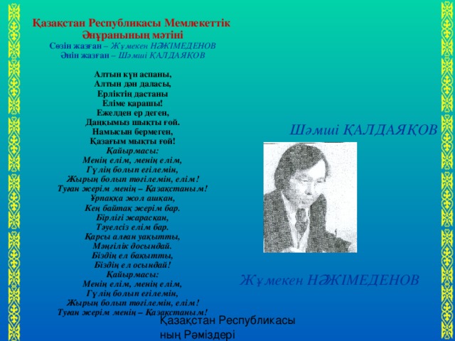 Қазақстан Республикасы Мемлекеттік Әнұранының мәтіні Сөзін жазған – Жұмекен НӘЖІМЕДЕНОВ Әнін жазған – Шәмші ҚАЛДАЯҚОВ Алтын күн аспаны, Алтын дән даласы, Ерліктің дастаны Еліме қарашы! Ежелден ер деген, Даңқымыз шықты ғой. Намысын бермеген, Қазағым мықты ғой! Қайырмасы: Менің елім, менің елім, Гүлің болып егілемін, Жырың болып төгілемін, елім! Туған жерім менің – Қазақстаным! Ұрпаққа жол ашқан, Кең байтақ жерім бар. Бірлігі жарасқан, Тәуелсіз елім бар. Қарсы алған уақытты, Мәңгілік досындай. Біздің ел бақытты, Біздің ел осындай! Қайырмасы: Менің елім, менің елім, Гүлің болып егілемін, Жырың болып төгілемін, елім! Туған жерім менің – Қазақстаным! Шәмші ҚАЛДАЯҚОВ Жұмекен НӘЖІМЕДЕНОВ 