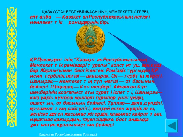  ҚАЗАҚСТАН  РЕСПУБЛИКАСЫНЫҢ  МЕМЛЕКЕТТ I К  ГЕРБ I , елтаңба — Қазақстан  Республикасының  нег i зг i мемлекетт i к  рәм i здер i н i ң  б i р i. ҚР  Президент i н i ң “ Қазақстан  Республикасының  Мемлекетт i к  рәм i здер i туралы ” конституц . заң  күш i бар  Жарлығымен  белг i ленген . Рәмiздiк тұрғыдан ҚР мемл. гербiнiң негiзi — шаңырақ. Ол — гербтiң жүрегi. Шаңырақ — мемлекеттiң түп-негiзi — отбасының бейнесi. Шаңырақ — Күн шеңберi. Айналған Күн шеңберiнiң қозғалыстағы суретi iспеттi, Шаңырақ — киiз үйдiң күмбезi көшпелi түркiлер үшiн үйдiң, ошақтың, отбасының бейнесi. Тұлпар — дала дүлдiлi, ер-азаматтың сәйгүлiгi, желдей ескен жүйрiк аты, жеңiске деген жасымас жiгердiң, қажымас қайраттың, мұқалмас қажырдың, тәуелсiздiкке, бостандыққа ұмтылған құлшыныстың бейнесi .  