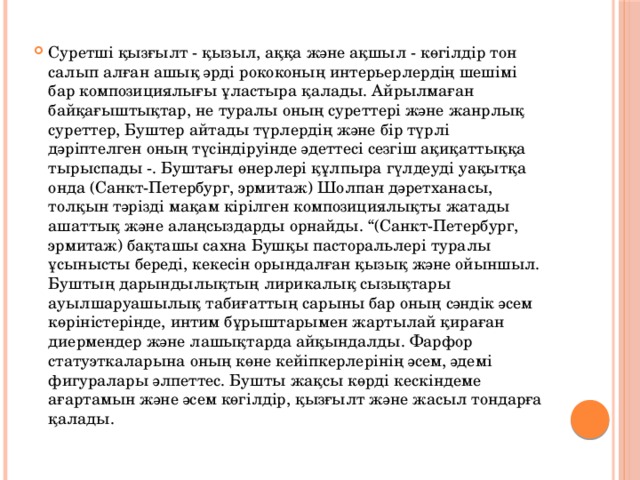 Суретшi қызғылт - қызыл, аққа және ақшыл - көгiлдiр тон салып алған ашық әрдi рококоның интерьерлердiң шешiмi бар композициялығы ұластыра қалады. Айрылмаған байқағыштықтар, не туралы оның суреттерi және жанрлық суреттер, Буштер айтады түрлердiң және бiр түрлi дәрiптелген оның түсiндiруiнде әдеттесi сезгiш ақиқаттыққа тырыспады -. Буштағы өнерлерi құлпыра гүлдеудi уақытқа онда (Санкт-Петербург, эрмитаж) Шолпан дәретханасы, толқын тәрiздi мақам кiрiлген композициялықты жатады ашаттық және алаңсыздарды орнайды. “(Санкт-Петербург, эрмитаж) бақташы сахна Бушқы пасторальлерi туралы ұсынысты бередi, кекесiн орындалған қызық және ойыншыл. Буштың дарындылықтың лирикалық сызықтары ауылшаруашылық табиғаттың сарыны бар оның сәндiк әсем көрiнiстерiнде, интим бұрыштарымен жартылай қираған диермендер және лашықтарда айқындалды. Фарфор статуэткаларына оның көне кейiпкерлерiнiң әсем, әдемi фигуралары әлпеттес. Бушты жақсы көрдi кескiндеме ағартамын және әсем көгiлдiр, қызғылт және жасыл тондарға қалады.