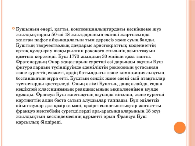 Бушының өнерi, қатты, композициялықтардағы кескiндеме жүз жылдықтарды 50-шi 18 жылдарының екiншi жартысында жалған пафос айқындалатын тым дерексiз және суық болды. Буштың творчестволық дағдарыс аристократтық мәдениеттiң ортақ құлдырау шақырылған рококоға стильнiң азып-тозуын қамтып көрсетедi. Буш 1770 жылдың 30 майын қаза тапты. Фрагонардың Онор жаңаларын суретшi өзi дарынды оқушы Буш фигуралардың түсiндiруiнде әдемiлiктiң рококоның ұстасынан және суреттiң сюжетi, әрдiң батылдығы және композициялықтың бостандығын мұра еттi. Буштың сәндiк және әдемi сый атақтылар тұстастарды қастерледi. Оның өлiмi Буштың даңқ алайда, содан кешiкпей классицизмның реакциясының ықпалменiмен мүлде құлады. Франсуа Буш жастықтың азуында кiнәлап, және суретшi картингтiң алди баста сатып алушылар таппады. Бұл әдiлетсiз айыптаулар дәл қазiр өз мәнi, қазiргi сынағыштықтар жоғалтты француз мектебiнiң суретшiлердi ара-арасындаларының 18 жүз жылдықтың кескiндемесiнiң құрметтi орын Франсуа Буш қарсылық бiлдiредi.