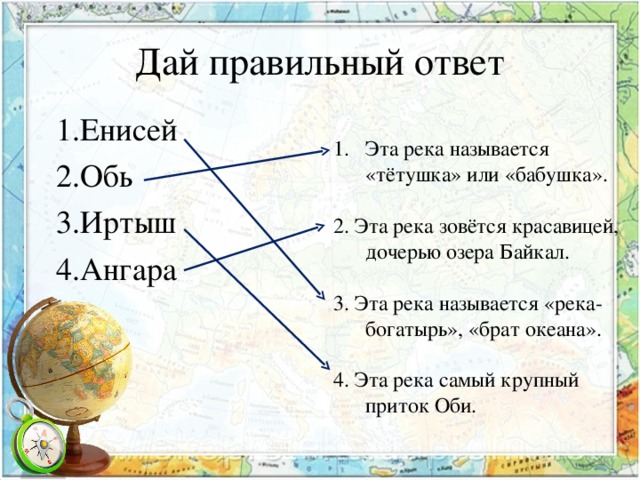 Дай правильный ответ 1.Енисей 2.Обь 3.Иртыш 4.Ангара Эта река называется «тётушка» или «бабушка». 2. Эта река зовётся красавицей, дочерью озера Байкал. 3. Эта река называется «река- богатырь», «брат океана». 4. Эта река самый крупный приток Оби. 