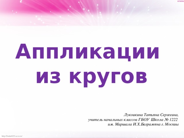 Аппликации из кругов Луковкина Татьяна Сергеевна, учитель начальных классов ГБОУ Школа № 1222 им. Маршала И.Х.Баграмяна г. Москвы 