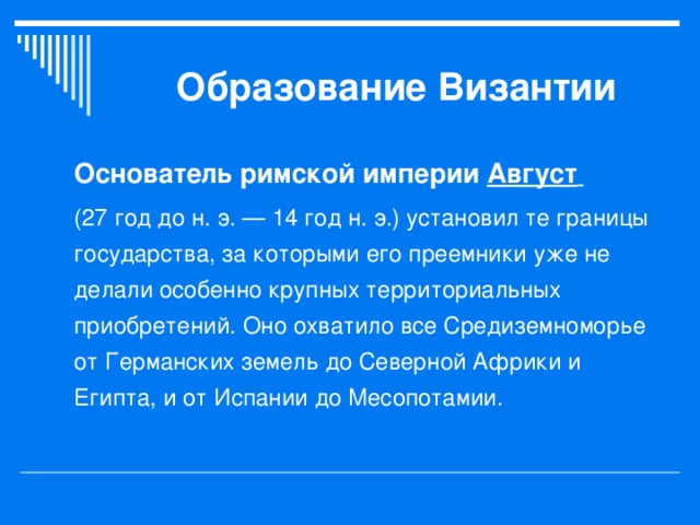 Образование Византии  Основатель римской империи Август   (27 год до н. э. — 14 год н. э.) установил те границы государства, за которыми его преемники уже не делали особенно крупных территориальных приобретений. Оно охватило все Средиземноморье от Германских земель до Северной Африки и Египта, и от Испании до Месопотамии. 