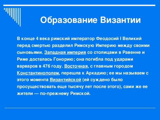 Образование Византии В конце 4 века римский император Феодосий I Великий перед смертью разделил Римскую Империю между своими сыновьями. Западная империя со столицами в Равенне и Риме досталась Гонорию; она погибла под ударами варваров в 476 году. Восточная , с главным городом Константинополем , перешла к Аркадию; ее мы называем с этого момента Византийской (ей суждено было просуществовать еще тысячу лет после этого), сами же ее жители — по-прежнему Римской.  