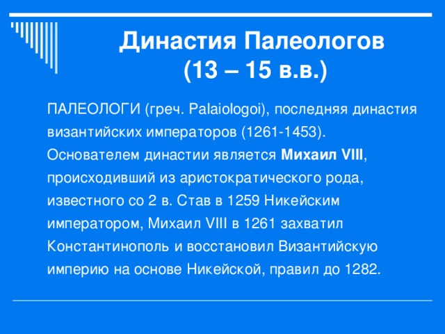 Династия Палеологов  (13 – 15 в.в.) ПАЛЕОЛОГИ (греч. Palaiologoi), последняя династия византийских императоров (1261-1453). Основателем династии является Михаил VIII , происходивший из аристократического рода, известного со 2 в. Став в 1259 Никейским императором, Михаил VIII в 1261 захватил Константинополь и восстановил Византийскую империю на основе Никейской, правил до 1282.  