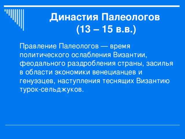 Династия Палеологов  (13 – 15 в.в.) Правление Палеологов — время политического ослабления Византии, феодального раздробления страны, засилья в области экономики венецианцев и генуэзцев, наступления теснящих Византию турок-сельджуков. 