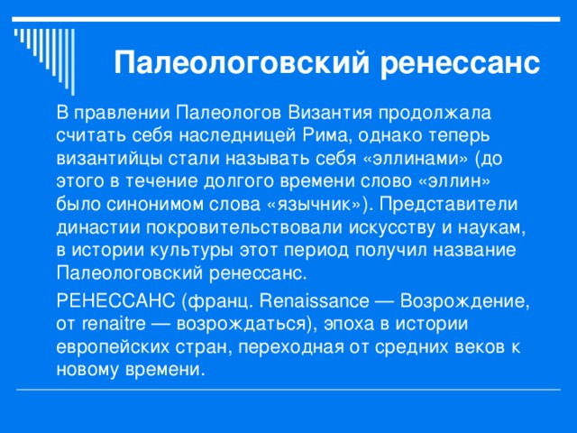 Палеологовский ренессанс В правлении Палеологов Византия продолжала считать себя наследницей Рима, однако теперь византийцы стали называть себя «эллинами» (до этого в течение долгого времени слово «эллин» было синонимом слова «язычник»). Представители династии покровительствовали искусству и наукам, в истории культуры этот период получил название Палеологовский ренессанс. РЕНЕССАНС (франц. Renaissance — Возрождение, от renaitre — возрождаться), эпоха в истории европейских стран, переходная от средних веков к новому времени. 