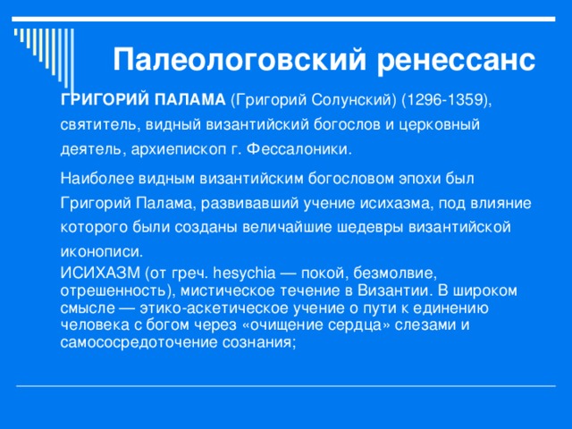 Палеологовский ренессанс ГРИГОРИЙ ПАЛАМА (Григорий Солунский) (1296-1359), святитель, видный византийский богослов и церковный деятель, архиепископ г. Фессалоники. Наиболее видным византийским богословом эпохи был Григорий Палама, развивавший учение исихазма, под влияние которого были созданы величайшие шедевры византийской иконописи. ИСИХАЗМ (от греч. hesychia — покой, безмолвие, отрешенность), мистическое течение в Византии. В широком смысле — этико-аскетическое учение о пути к единению человека с богом через «очищение сердца» слезами и самососредоточение сознания; 