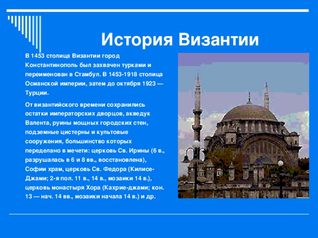 История Византии В 1453 столица Византии город Константинополь был захвачен турками и переименован в Стамбул. В 1453-1918 столица Османской империи, затем до октября 1923 — Турции. От византийского времени сохранились остатки императорских дворцов, акведук Валента, руины мощных городских стен, подземные цистерны и культовые сооружения, большинство которых переделано в мечети: церковь Св. Ирины (6 в., разрушалась в 6 и 8 вв., восстановлена), Софии храм, церковь Св. Федора (Килисе-Джами; 2-я пол. 11 в., 14 в., мозаики 14 в.), церковь монастыря Хора (Кахрие-джами; кон. 13 — нач. 14 вв., мозаики начала 14 в.) и др.  
