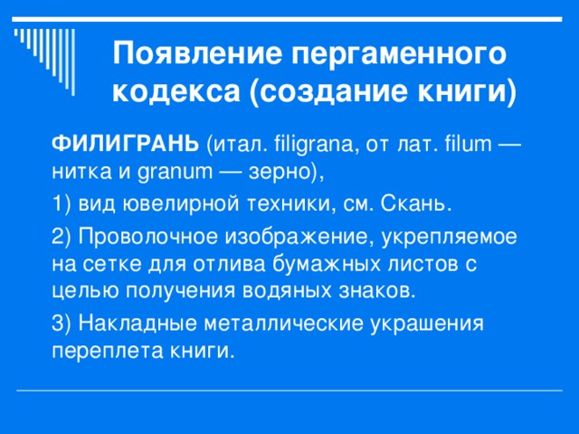 Появление пергаменного кодекса (создание книги) ФИЛИГРАНЬ (итал. filigrana, от лат. filum — нитка и granum — зерно), 1) вид ювелирной техники, см. Скань. 2) Проволочное изображение, укрепляемое на сетке для отлива бумажных листов с целью получения водяных знаков. 3) Накладные металлические украшения переплета книги.   