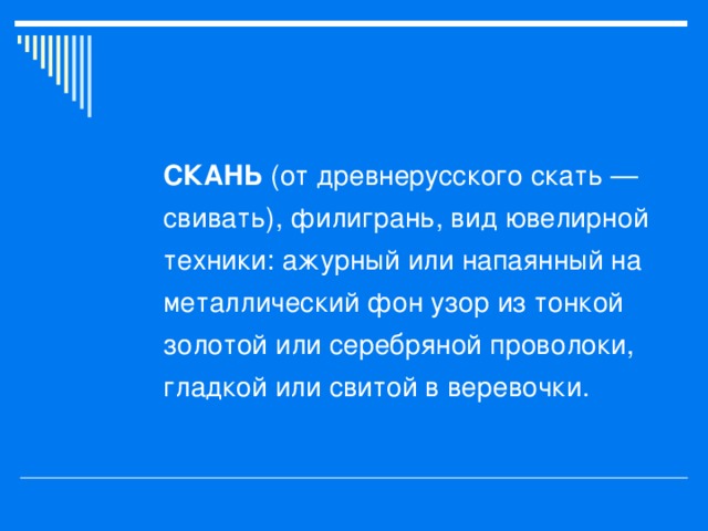 СКАНЬ (от древнерусского скать — свивать), филигрань, вид ювелирной техники: ажурный или напаянный на металлический фон узор из тонкой золотой или серебряной проволоки, гладкой или свитой в веревочки.  