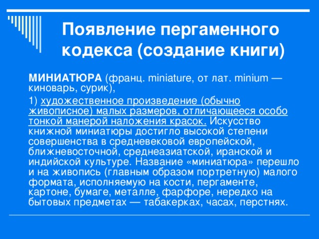 Появление пергаменного кодекса (создание книги) МИНИАТЮРА (франц. miniature, от лат. minium — киноварь, сурик), 1) художественное произведение (обычно живописное) малых размеров, отличающееся особо тонкой манерой наложения красок. Искусство книжной миниатюры достигло высокой степени совершенства в средневековой европейской, ближневосточной, среднеазиатской, иранской и индийской культуре. Название «миниатюра» перешло и на живопись (главным образом портретную) малого формата, исполняемую на кости, пергаменте, картоне, бумаге, металле, фарфоре, нередко на бытовых предметах — табакерках, часах, перстнях. 