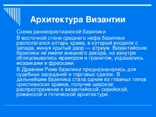 Архитектура Византии Схема раннехристианской базилики В восточной стене среднего нефа базилики располагался алтарь храма, в который входили с запада, минуя крытый двор — атриум. Византийские базилики не имели внешнего декора, но изнутри облицовывались мрамором и гранитом, украшались мозаиками и фресками. В Древнем Риме базилики предназначались для судебных заседаний и торговых сделок. В дальнейшем базилика стала одним из главных типов христианских храмов, получив широкое распространение в византийской, сирийской, романской и готической архитектуре. 