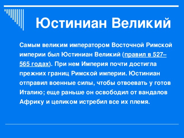 Юстиниан Великий Самым великим императором Восточной Римской империи был Юстиниан Великий ( правил в 527–565 годах ). При нем Империя почти достигла прежних границ Римской империи. Юстиниан отправил военные силы, чтобы отвоевать у готов Италию; еще раньше он освободил от вандалов Африку и целиком истребил все их племя.  