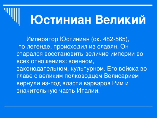 Юстиниан Великий   Император Юстиниан (ок. 482-565),   по легенде, происходил из славян. Он старался восстановить величие империи во всех отношениях: военном, законодательном, культурном. Его войска во главе с великим полководцем Велисарием вернули из-под власти варваров Рим и значительную часть Италии. 