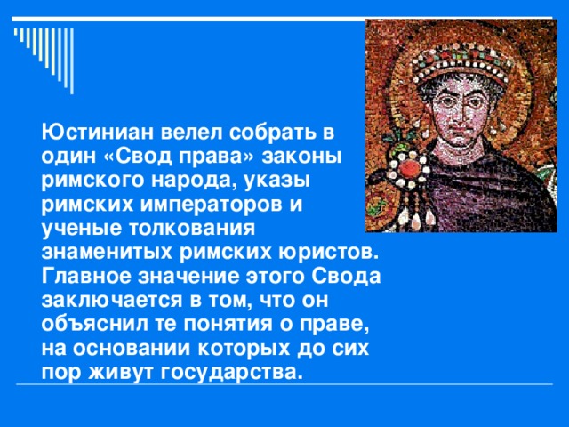 Юстиниан велел собрать в один «Свод права» законы римского народа, указы римских императоров и ученые толкования знаменитых римских юристов. Главное значение этого Свода заключается в том, что он объяснил те понятия о праве, на основании которых до сих пор живут государства. 