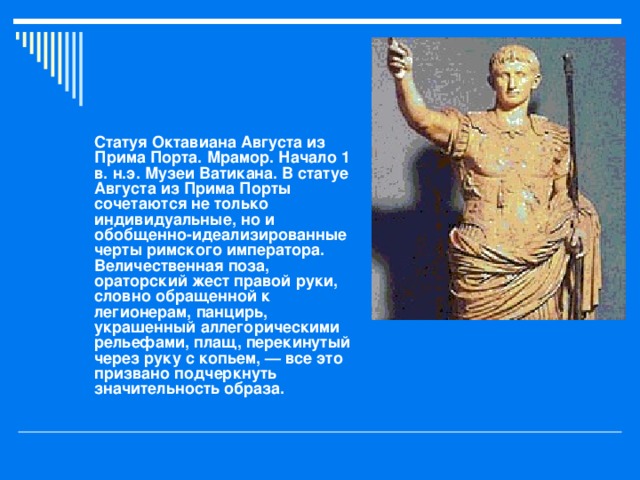 Статуя Октавиана Августа из Прима Порта. Мрамор. Начало 1 в. н.э. Музеи Ватикана. В статуе Августа из Прима Порты сочетаются не только индивидуальные, но и обобщенно-идеализированные черты римского императора. Величественная поза, ораторский жест правой руки, словно обращенной к легионерам, панцирь, украшенный аллегорическими рельефами, плащ, перекинутый через руку с копьем, — все это призвано подчеркнуть значительность образа.  