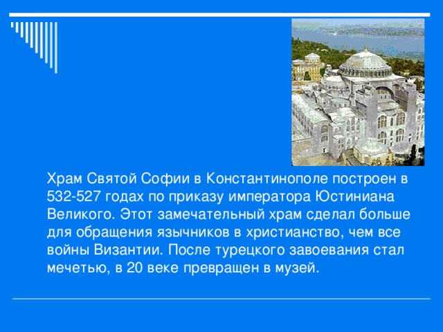 Храм Святой Софии в Константинополе построен в 532-527 годах по приказу императора Юстиниана Великого. Этот замечательный храм сделал больше для обращения язычников в христианство, чем все войны Византии. После турецкого завоевания стал мечетью, в 20 веке превращен в музей.  
