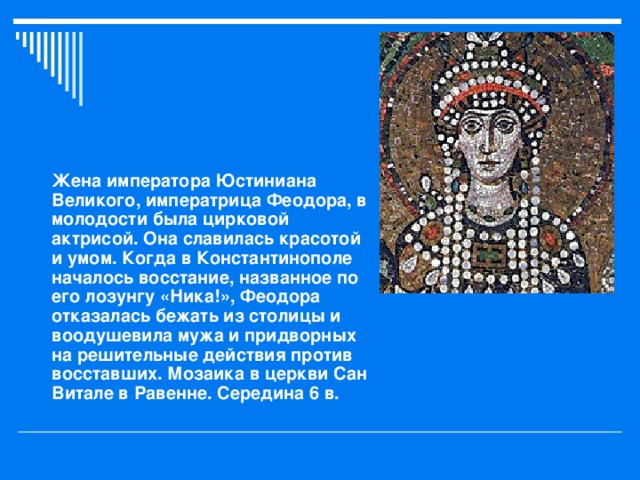 Жена императора Юстиниана Великого, императрица Феодора, в молодости была цирковой актрисой. Она славилась красотой и умом. Когда в Константинополе началось восстание, названное по его лозунгу «Ника!», Феодора отказалась бежать из столицы и воодушевила мужа и придворных на решительные действия против восставших. Мозаика в церкви Сан Витале в Равенне. Середина 6 в.  