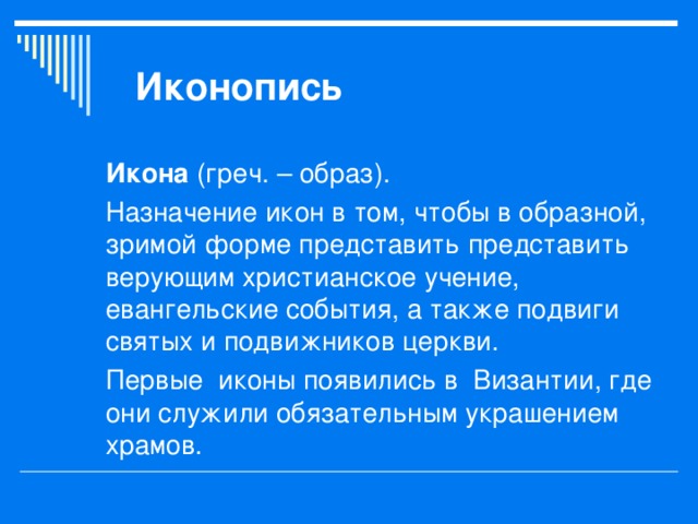 Иконопись Икона (греч. – образ). Назначение икон в том, чтобы в образной, зримой форме представить представить верующим христианское учение, евангельские события, а также подвиги святых и подвижников церкви. Первые иконы появились в Византии, где они служили обязательным украшением храмов. 