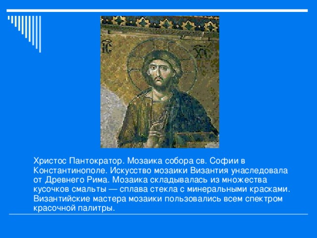 Христос Пантократор. Мозаика собора св. Софии в Константинополе. Искусство мозаики Византия унаследовала от Древнего Рима. Мозаика складывалась из множества кусочков смальты — сплава стекла с минеральными красками. Византийские мастера мозаики пользовались всем спектром красочной палитры.  