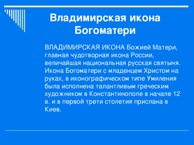 Владимирская икона Богоматери ВЛАДИМИРСКАЯ ИКОНА Божией Матери, главная чудотворная икона России, величайшая национальная русская святыня. Икона Богоматери с младенцем Христом на руках, в иконографическом типе Умиления была исполнена талантливым греческим художником в Константинополе в начале 12 в. и в первой трети столетия прислана в Киев. 