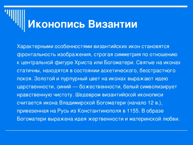 Иконопись Византии Характерными особенностями византийских икон становятся фронтальность изображения, строгая симметрия по отношению к центральной фигуре Христа или Богоматери. Святые на иконах статичны, находятся в состоянии аскетического, бесстрастного покоя. Золотой и пурпурный цвет на иконах выражают идею царственности, синий — божественности, белый символизирует нравственную чистоту. Шедевром византийской иконописи считается икона Владимирской Богоматери (начало 12 в.), привезенная на Русь из Константинополя в 1155. В образе Богоматери выражена идея жертвенности и материнской любви.  