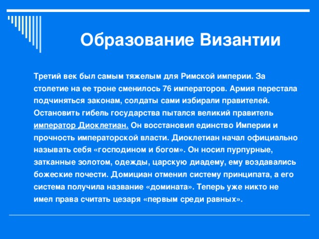 Образование Византии Третий век был самым тяжелым для Римской империи. За столетие на ее троне сменилось 76 императоров. Армия перестала подчиняться законам, солдаты сами избирали правителей. Остановить гибель государства пытался великий правитель император Диоклетиан. Он восстановил единство Империи и прочность императорской власти. Диоклетиан начал официально называть себя «господином и богом». Он носил пурпурные, затканные золотом, одежды, царскую диадему, ему воздавались божеские почести. Домициан отменил систему принципата, а его система получила название «домината». Теперь уже никто не имел права считать цезаря «первым среди равных».  