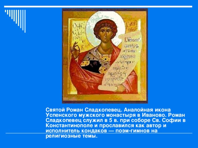 Святой Роман Сладкопевец. Аналойная икона Успенского мужского монастыря в Иваново. Роман Сладкопевец служил в 5 в. при соборе Св. Софии в Константинополе и прославился как автор и исполнитель кондаков — поэм-гимнов на религиозные темы.  