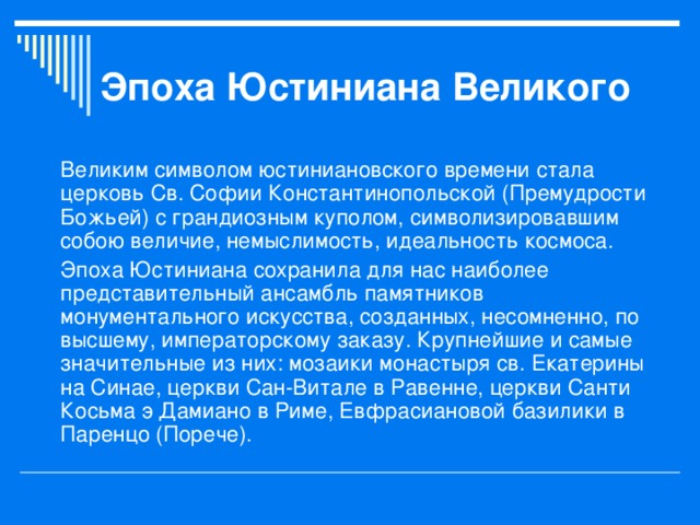 Эпоха Юстиниана Великого Великим символом юстиниановского времени стала церковь Св. Софии Константинопольской (Премудрости Божьей) с грандиозным куполом, символизировавшим собою величие, немыслимость, идеальность космоса. Эпоха Юстиниана сохранила для нас наиболее представительный ансамбль памятников монументального искусства, созданных, несомненно, по высшему, императорскому заказу. Крупнейшие и самые значительные из них: мозаики монастыря св. Екатерины на Синае, церкви Сан-Витале в Равенне, церкви Санти Косьма э Дамиано в Риме, Евфрасиановой базилики в Паренцо (Порече). 