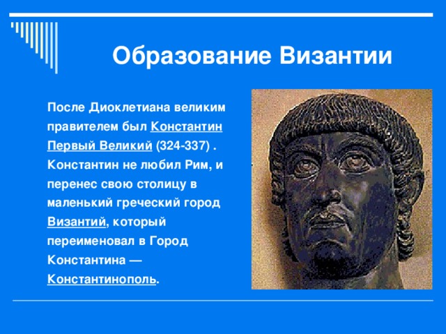 Образование Византии После Диоклетиана великим правителем был Константин Первый Великий (324-337) . Константин не любил Рим, и перенес свою столицу в маленький греческий город Византий , который переименовал в Город Константина — Константинополь .  