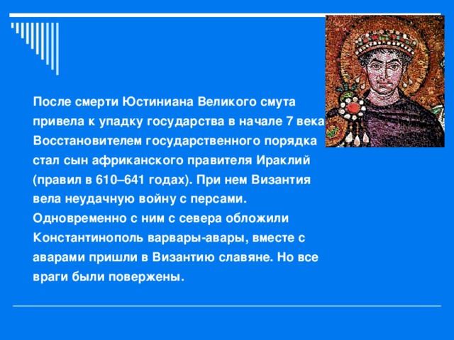 После смерти Юстиниана Великого смута привела к упадку государства в начале 7 века. Восстановителем государственного порядка стал сын африканского правителя Ираклий (правил в 610–641 годах). При нем Византия вела неудачную войну с персами. Одновременно с ним с севера обложили Константинополь варвары-авары, вместе с аварами пришли в Византию славяне. Но все враги были повержены.  