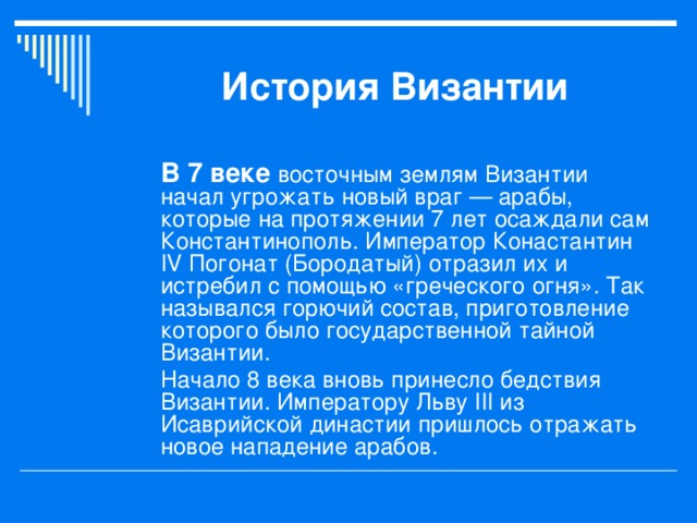 История Византии В 7 веке восточным землям Византии начал угрожать новый враг — арабы, которые на протяжении 7 лет осаждали сам Константинополь. Император Конастантин IV Погонат (Бородатый) отразил их и истребил с помощью «греческого огня». Так назывался горючий состав, приготовление которого было государственной тайной Византии. Начало 8 века вновь принесло бедствия Византии. Императору Льву III из Исаврийской династии пришлось отражать новое нападение арабов.  