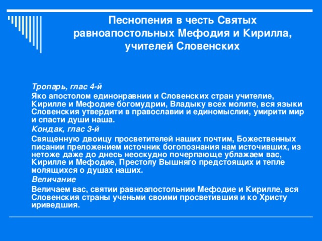 Песнопения в честь Святых равноапостольных Мефодия и Кирилла, учителей Словенских   Тропарь, глас 4-й Яко апостолом единонравнии и Словенских стран учителие, Кирилле и Мефодие богомудрии, Владыку всех молите, вся языки Словенския утвердити в православии и единомыслии, умирити мир и спасти души наша. Кондак, глас 3-й Священную двоицу просветителей наших почтим, Божественных писании преложением источник богопознания нам источивших, из нетоже даже до днесь неоскудно почерпающе ублажаем вас, Кирилле и Мефодие, Престолу Вышняго предстоящих и тепле молящихся о душах наших. Величание Величаем вас, святии равноапостольнии Мефодие и Кирилле, вся Словенския страны ученьми своими просветившия и ко Христу ириведшия.  