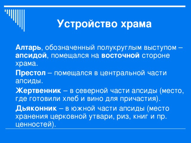 Устройство храма Алтарь , обозначенный полукруглым выступом – апсидой , помещался на восточной стороне храма. Престол – помещался в центральной части апсиды. Жертвенник – в северной части апсиды (место, где готовили хлеб и вино для причастия). Дьяконник – в южной части апсиды (место хранения церковной утвари, риз, книг и пр. ценностей). 