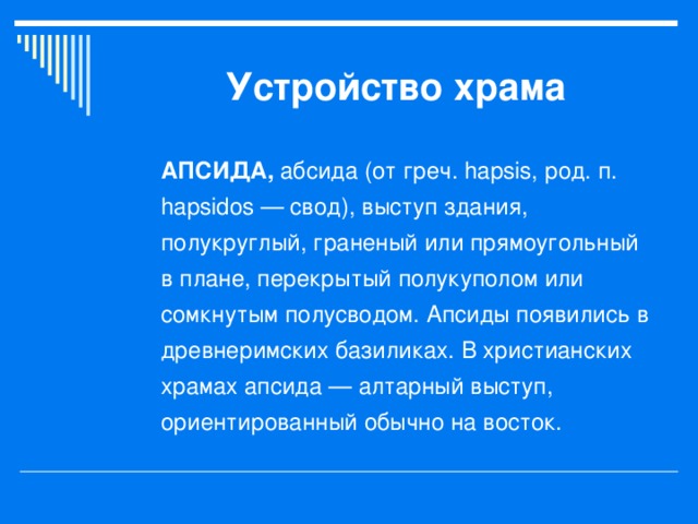 Устройство храма АПСИДА, абсида (от греч. hapsis, род. п. hapsidos — свод), выступ здания, полукруглый, граненый или прямоугольный в плане, перекрытый полукуполом или сомкнутым полусводом. Апсиды появились в древнеримских базиликах. В христианских храмах апсида — алтарный выступ, ориентированный обычно на восток.  
