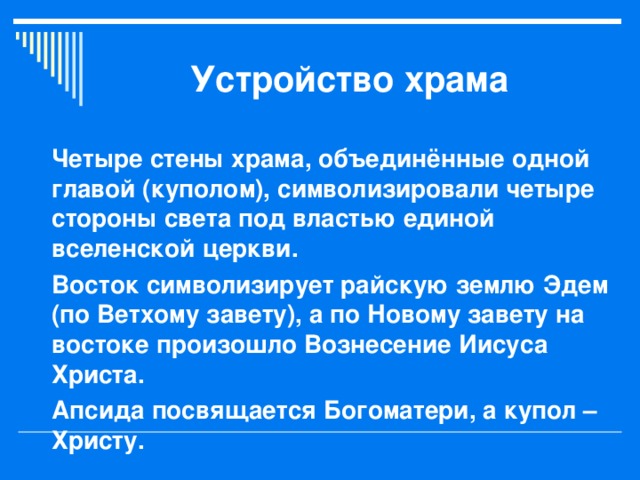 Устройство храма Четыре стены храма, объединённые одной главой (куполом), символизировали четыре стороны света под властью единой вселенской церкви. Восток символизирует райскую землю Эдем (по Ветхому завету), а по Новому завету на востоке произошло Вознесение Иисуса Христа. Апсида посвящается Богоматери, а купол – Христу. 