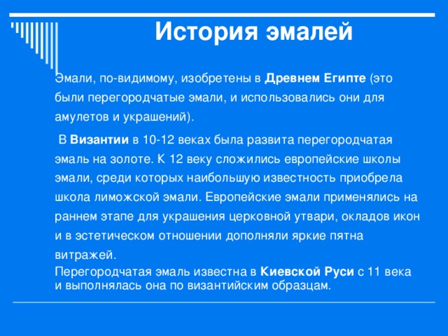 История эмалей   Эмали, по-видимому, изобретены в Древнем Египте (это были перегородчатые эмали, и использовались они для амулетов и украшений).  В Византии в 10-12 веках была развита перегородчатая эмаль на золоте. К 12 веку сложились европейские школы эмали, среди которых наибольшую известность приобрела школа лиможской эмали. Европейские эмали применялись на раннем этапе для украшения церковной утвари, окладов икон и в эстетическом отношении дополняли яркие пятна витражей. Перегородчатая эмаль известна в Киевской Руси с 11 века и выполнялась она по византийским образцам. 