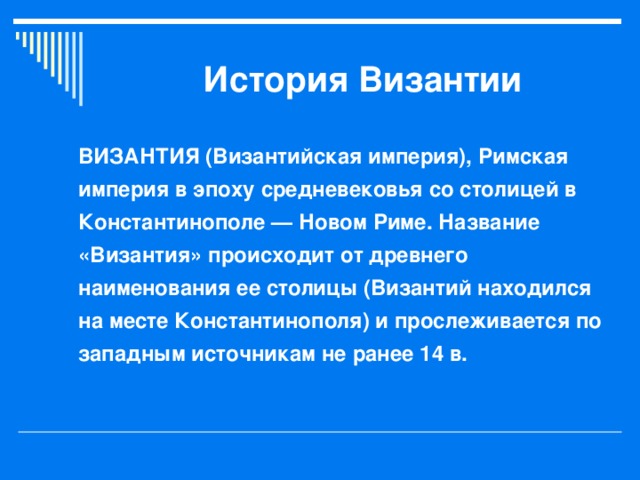 История Византии ВИЗАНТИЯ (Византийская империя), Римская империя в эпоху средневековья со столицей в Константинополе — Новом Риме. Название «Византия» происходит от древнего наименования ее столицы (Византий находился на месте Константинополя) и прослеживается по западным источникам не ранее 14 в.  