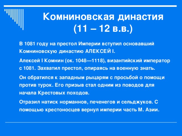 Комниновская династия (11 – 12 в.в.) В 1081 году на престол Империи вступил основавший Комниновскую династию АЛЕКСЕЙ I. Алексей I Комнин (ок. 1048—1118), византийский император с 1081. Захватил престол, опираясь на военную знать. Он обратился к западным рыцарям с просьбой о помощи против турок. Его призыв стал одним из поводов для начала Крестовых походов. Отразил натиск норманнов, печенегов и сельджуков. С помощью крестоносцев вернул империи часть М. Азии.  