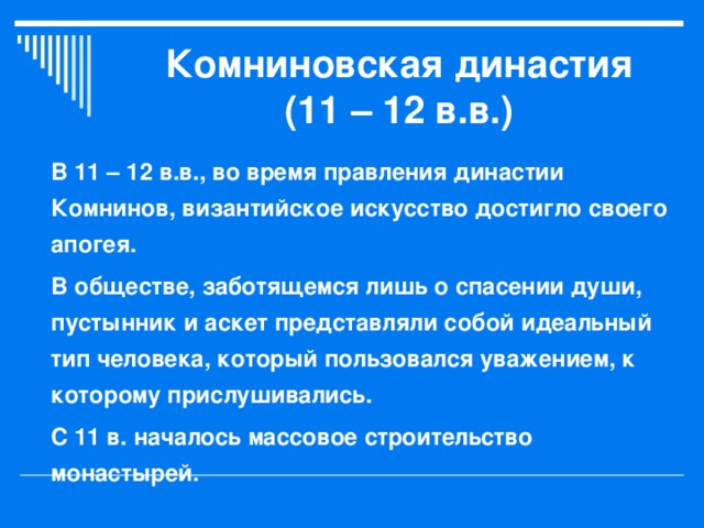 Комниновская династия (11 – 12 в.в.) В 11 – 12 в.в., во время правления династии Комнинов, византийское искусство достигло своего апогея. В обществе, заботящемся лишь о спасении души, пустынник и аскет представляли собой идеальный тип человека, который пользовался уважением, к которому прислушивались. С 11 в. началось массовое строительство монастырей. 