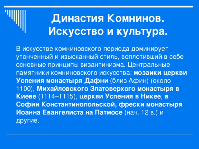 Династия Комнинов.  Искусство и культура. В искусстве комниновского периода доминирует утонченный и изысканный стиль, воплотивший в себе основные принципы византинизма. Центральные памятники комниновского искусства: мозаики церкви Успения монастыря Дафни (близ Афин) (около 1100), Михайловского Златоверхого монастыря в Киеве (1114–1115), церкви Успения в Никее , в Софии Константинопольской, фрески монастыря Иоанна Евангелиста на Патмосе (нач. 12 в.) и другие. 