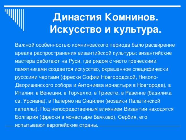 Династия Комнинов.  Искусство и культура. Важной особенностью комниновского периода было расширение ареала распространения византийской культуры: византийские мастера работают на Руси, где рядом с чисто греческими памятниками создается искусство, окрашенное специфически русскими чертами (фрески Софии Новгородской, Николо-Дворищенского собора и Антониева монастыря в Новгороде), в Италии: в Венеции, в Торчелло, в Триесте, в Равенне (базилика св. Урсиана), в Палермо на Сицилии (мозаики Палатинской капеллы). Под непосредственным влиянием Византии находятся Болгария (фрески в монастыре Бачково), Сербия, его испытывают европейские страны.  