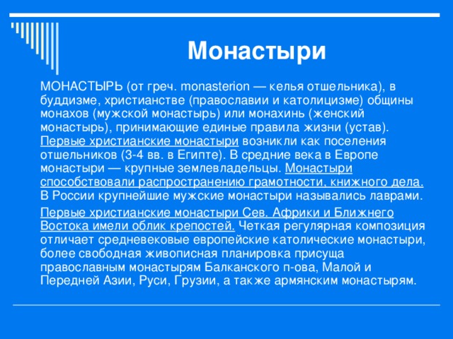 Монастыри МОНАСТЫРЬ (от греч. monasterion — келья отшельника), в буддизме, христианстве (православии и католицизме) общины монахов (мужской монастырь) или монахинь (женский монастырь), принимающие единые правила жизни (устав). Первые христианские монастыри возникли как поселения отшельников (3-4 вв. в Египте). В средние века в Европе монастыри — крупные землевладельцы. Монастыри способствовали распространению грамотности, книжного дела. В России крупнейшие мужские монастыри назывались лаврами. Первые христианские монастыри Сев. Африки и Ближнего Востока имели облик крепостей. Четкая регулярная композиция отличает средневековые европейские католические монастыри, более свободная живописная планировка присуща православным монастырям Балканского п-ова, Малой и Передней Азии, Руси, Грузии, а также армянским монастырям.  