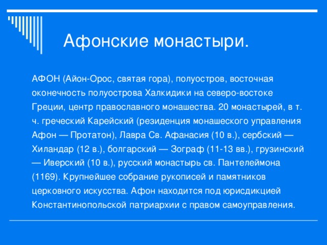 АФОН (Айон-Орос, святая гора), полуостров, восточная оконечность полуострова Халкидики на северо-востоке Греции, центр православного монашества. 20 монастырей, в т. ч. греческий Карейский (резиденция монашеского управления Афон — Протатон), Лавра Св. Афанасия (10 в.), сербский — Хиландар (12 в.), болгарский — Зограф (11-13 вв.), грузинский — Иверский (10 в.), русский монастырь св. Пантелеймона (1169). Крупнейшее собрание рукописей и памятников церковного искусства. Афон находится под юрисдикцией Константинопольской патриархии с правом самоуправления.  