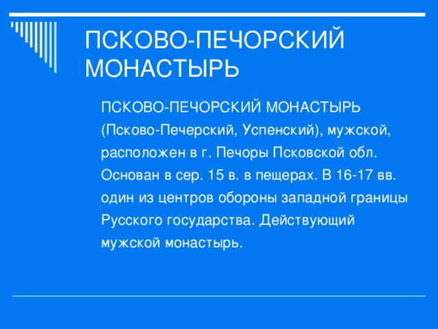 ПСКОВО-ПЕЧОРСКИЙ МОНАСТЫРЬ (Псково-Печерский, Успенский), мужской, расположен в г. Печоры Псковской обл. Основан в сер. 15 в. в пещерах. В 16-17 вв. один из центров обороны западной границы Русского государства. Действующий мужской монастырь.  