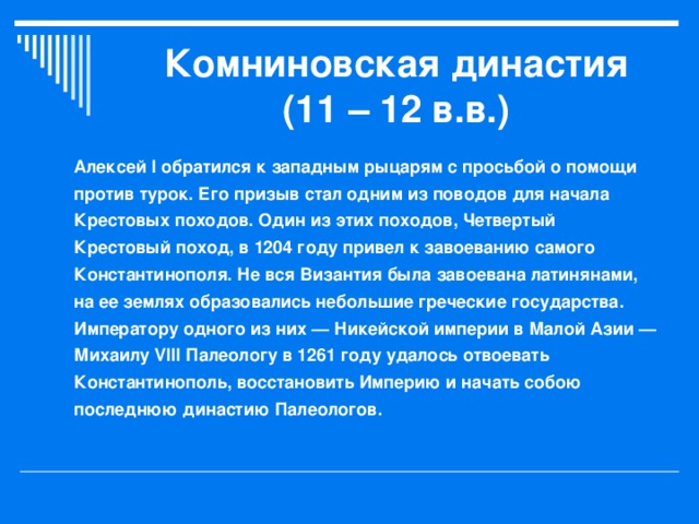 Комниновская династия (11 – 12 в.в.) Алексей I обратился к западным рыцарям с просьбой о помощи против турок. Его призыв стал одним из поводов для начала Крестовых походов. Один из этих походов, Четвертый Крестовый поход, в 1204 году привел к завоеванию самого Константинополя. Не вся Византия была завоевана латинянами, на ее землях образовались небольшие греческие государства. Императору одного из них — Никейской империи в Малой Азии — Михаилу VIII Палеологу в 1261 году удалось отвоевать Константинополь, восстановить Империю и начать собою последнюю династию Палеологов.  