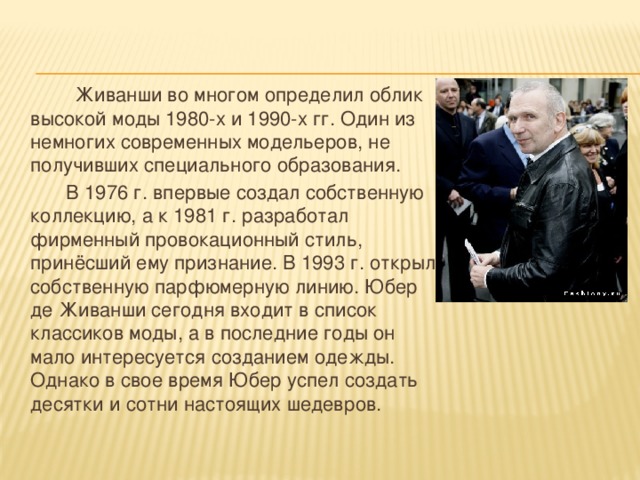  Живанши во многом определил облик высокой моды 1980-х и 1990-х гг. Один из немногих современных модельеров, не получивших специального образования.  В 1976 г. впервые создал собственную коллекцию, а к 1981 г. разработал фирменный провокационный стиль, принёсший ему признание. В 1993 г. открыл собственную парфюмерную линию. Юбер де Живанши сегодня входит в список классиков моды, а в последние годы он мало интересуется созданием одежды. Однако в свое время Юбер успел создать десятки и сотни настоящих шедевров. 