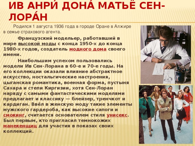 Ив Анри́ Дона́ Матьё Сен-Лора́н  Родился 1 августа 1936 года в городе Оране в Алжире в семье страхового агента.  Французский модельер, работавший в мире  высокой моды  с конца 1950-х до конца 1980-х годов, создатель  модного дома  своего имени.  Наибольшим успехом пользовались модели Ив Сен-Лорана в 60-е и 70-е годы. На его коллекции оказали влияние абстрактное искусство, ностальгические настроения, цыганская романтика, военная форма, пустыня Сахара и степи Киргизии, хотя Сен-Лоран наряду с самыми фантастическими моделями предлагает и классику — блейзер, тренчкот и кардиган. Ввёл в женскую моду такие элементы мужского гардероба, как высокие сапоги и  смокинг , считается основателем стиля  унисекс . Был первым, кто пригласил темнокожих  манекенщиц  для участия в показах своих коллекций. 