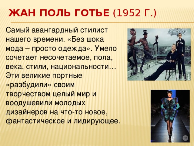 Жан Поль Готье  (1952 г.) Самый авангардный стилист нашего времени. «Без шока мода – просто одежда». Умело сочетает несочетаемое, пола, века, стили, национальности… Эти великие портные «разбудили» своим творчеством целый мир и воодушевили молодых дизайнеров на что-то новое, фантастическое и лидирующее.    